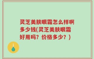 灵芝美肤眼霜怎么样啊多少钱(灵芝美肤眼霜好用吗？价格多少？)
