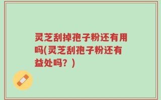 灵芝刮掉孢子粉还有用吗(灵芝刮孢子粉还有益处吗？)