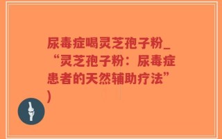 尿毒症喝灵芝孢子粉_“灵芝孢子粉：尿毒症患者的天然辅助疗法”)