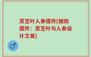 灵芝叶人参摆件(精致摆件：灵芝叶与人参设计之美)