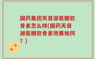 国药集团天目湖氨糖软骨素怎么样(国药天目湖氨糖软骨素效果如何？)