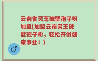 云南省灵芝破壁孢子粉加盟(加盟云南灵芝破壁孢子粉，轻松开创健康事业！)