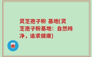 灵芝孢子粉 基地(灵芝孢子粉基地：自然纯净，追求健康)
