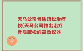 天马公司骨质疏松治疗仪(天马公司推出治疗骨质疏松的高效仪器