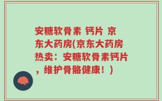 安糖软骨素 钙片 京东大药房(京东大药房热卖：安糖软骨素钙片，维护骨骼健康！)