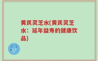 黄芪灵芝水(黄芪灵芝水：延年益寿的健康饮品)