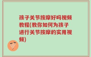 孩子关节按摩好吗视频教程(教你如何为孩子进行关节按摩的实用视频)