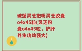 破壁灵芝抱粉灵芝胶囊o4x45粒(灵芝粉囊o4x45粒，护肝养生功效强大)