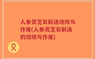 人参灵芝石斛汤功效与作用(人参灵芝石斛汤的功效与作用)