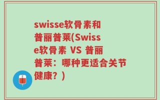 swisse软骨素和普丽普莱(Swisse软骨素 VS 普丽普莱：哪种更适合关节健康？)
