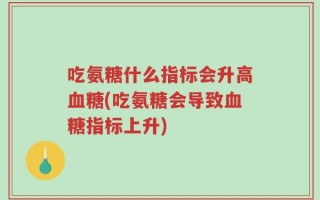 吃氨糖什么指标会升高血糖(吃氨糖会导致血糖指标上升)
