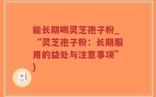 能长期喝灵芝孢子粉_“灵芝孢子粉：长期服用的益处与注意事项”)