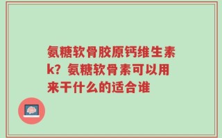 氨糖软骨胶原钙维生素k？氨糖软骨素可以用来干什么的适合谁