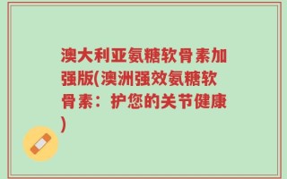 澳大利亚氨糖软骨素加强版(澳洲强效氨糖软骨素：护您的关节健康)