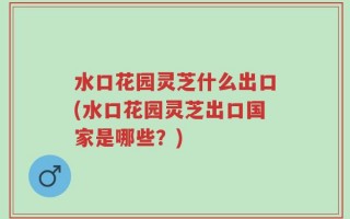 水口花园灵芝什么出口(水口花园灵芝出口国家是哪些？)