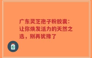 广东灵芝孢子粉胶囊：让你焕发活力的天然之选，别再犹豫了