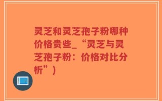 灵芝和灵芝孢子粉哪种价格贵些_“灵芝与灵芝孢子粉：价格对比分析”)