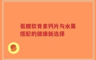 氨糖软骨素钙片与水果搭配的健康新选择