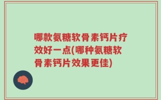 哪款氨糖软骨素钙片疗效好一点(哪种氨糖软骨素钙片效果更佳)