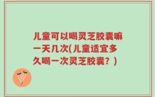 儿童可以喝灵芝胶囊嘛一天几次(儿童适宜多久喝一次灵芝胶囊？)