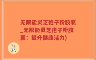 无限能灵芝孢子粉胶襄_无限能灵芝孢子粉胶囊：提升健康活力)