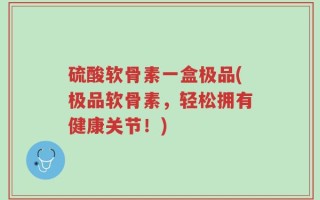 硫酸软骨素一盒极品(极品软骨素，轻松拥有健康关节！)