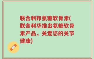 联合利邦氨糖软骨素(联合利华推出氨糖软骨素产品，关爱您的关节健康)