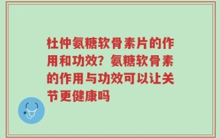杜仲氨糖软骨素片的作用和功效？氨糖软骨素的作用与功效可以让关节更健康吗