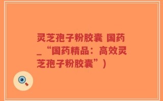 灵芝孢子粉胶囊 国药_“国药精品：高效灵芝孢子粉胶囊”)
