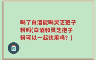 喝了白酒能喝灵芝孢子粉吗(白酒和灵芝孢子粉可以一起饮用吗？)