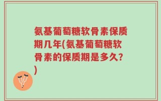 氨基葡萄糖软骨素保质期几年(氨基葡萄糖软骨素的保质期是多久？)