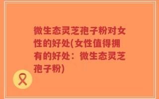 微生态灵芝孢子粉对女性的好处(女性值得拥有的好处：微生态灵芝孢子粉)