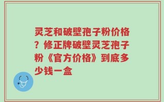 灵芝和破壁孢子粉价格？修正牌破壁灵芝孢子粉《官方价格》到底多少钱一盒