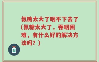 氨糖太大了咽不下去了(氨糖太大了，吞咽困难，有什么好的解决方法吗？)