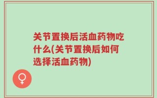 关节置换后活血药物吃什么(关节置换后如何选择活血药物)