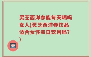 灵芝西洋参能每天喝吗女人(灵芝西洋参饮品适合女性每日饮用吗？)
