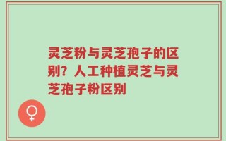 灵芝粉与灵芝孢子的区别？人工种植灵芝与灵芝孢子粉区别