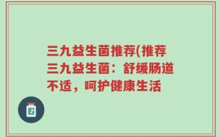 三九益生菌推荐(推荐三九益生菌：舒缓肠道不适，呵护健康生活