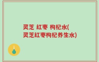 灵芝 红枣 枸杞水(灵芝红枣枸杞养生水)