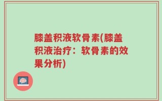 膝盖积液软骨素(膝盖积液治疗：软骨素的效果分析)