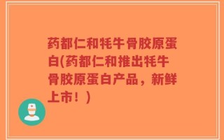 药都仁和牦牛骨胶原蛋白(药都仁和推出牦牛骨胶原蛋白产品，新鲜上市！)