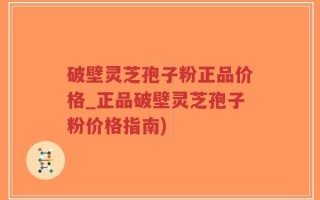 破壁灵芝孢子粉正品价格_正品破壁灵芝孢子粉价格指南)