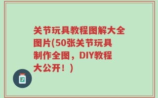 关节玩具教程图解大全图片(50张关节玩具制作全图，DIY教程大公开！)
