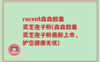 recent森森胶囊灵芝孢子粉(森森胶囊灵芝孢子粉最新上市，护您健康无忧)