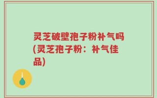 灵芝破壁孢子粉补气吗(灵芝孢子粉：补气佳品)