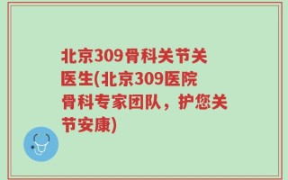 北京309骨科关节关医生(北京309医院骨科专家团队，护您关节安康)