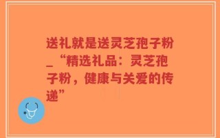 送礼就是送灵芝孢子粉_“精选礼品：灵芝孢子粉，健康与关爱的传递”