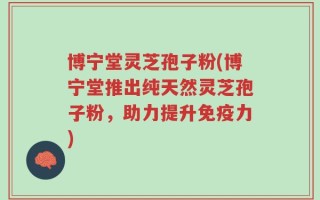 博宁堂灵芝孢子粉(博宁堂推出纯天然灵芝孢子粉，助力提升免疫力)