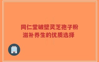 同仁堂破壁灵芝孢子粉 滋补养生的优质选择