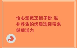 怡心堂灵芝孢子粉 滋补养生的优质选择带来健康活力